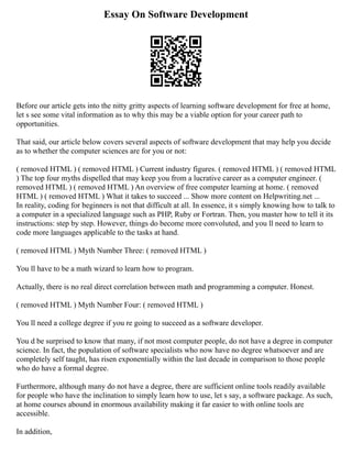 Essay On Software Development
Before our article gets into the nitty gritty aspects of learning software development for free at home,
let s see some vital information as to why this may be a viable option for your career path to
opportunities.
That said, our article below covers several aspects of software development that may help you decide
as to whether the computer sciences are for you or not:
( removed HTML ) ( removed HTML ) Current industry figures. ( removed HTML ) ( removed HTML
) The top four myths dispelled that may keep you from a lucrative career as a computer engineer. (
removed HTML ) ( removed HTML ) An overview of free computer learning at home. ( removed
HTML ) ( removed HTML ) What it takes to succeed ... Show more content on Helpwriting.net ...
In reality, coding for beginners is not that difficult at all. In essence, it s simply knowing how to talk to
a computer in a specialized language such as PHP, Ruby or Fortran. Then, you master how to tell it its
instructions: step by step. However, things do become more convoluted, and you ll need to learn to
code more languages applicable to the tasks at hand.
( removed HTML ) Myth Number Three: ( removed HTML )
You ll have to be a math wizard to learn how to program.
Actually, there is no real direct correlation between math and programming a computer. Honest.
( removed HTML ) Myth Number Four: ( removed HTML )
You ll need a college degree if you re going to succeed as a software developer.
You d be surprised to know that many, if not most computer people, do not have a degree in computer
science. In fact, the population of software specialists who now have no degree whatsoever and are
completely self taught, has risen exponentially within the last decade in comparison to those people
who do have a formal degree.
Furthermore, although many do not have a degree, there are sufficient online tools readily available
for people who have the inclination to simply learn how to use, let s say, a software package. As such,
at home courses abound in enormous availability making it far easier to with online tools are
accessible.
In addition,
 