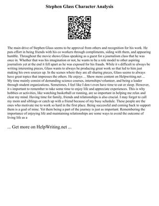 Stephen Glass Character Analysis
The main drive of Stephen Glass seems to be approval from others and recognition for his work. He
puts effort in being friends with his co workers through compliments, siding with them, and appearing
humble. Throughout the movie shows Glass speaking as a guest for a journalism class that he was
once in. Whether that was his imagination or not, he wants to be a role model to other aspiring
journalists yet at the end it fell apart as he was exposed for his frauds. While it s difficult to always be
writing interesting pieces, Glass wants to always be producing great work so that led to him just
making his own sources up. In the scenes where they are all sharing pieces, Glass seems to always
have great topics that impresses the others. He enjoys ... Show more content on Helpwriting.net ...
My time mainly consist of demanding science courses, internships/volunteer, and being a leader
through student organizations. Sometimes, I feel like I don t even have time to eat or sleep. However,
it s important to remember to take some time to enjoy life and appreciate experiences. This is why
hobbies or activities, like watching basketball or running, are so important in helping me relax and
clear my mind. Having time for family, friends and relationships is also crucial. I may forget to call
my mom and siblings or catch up with a friend because of my busy schedule. These people are the
ones who motivate me to work so hard in the first place. Being successful and coming back to support
them is a goal of mine. Yet them being a part of the journey is just as important. Remembering the
importance of enjoying life and maintaining relationships are some ways to avoid the outcome of
living life as a
... Get more on HelpWriting.net ...
 