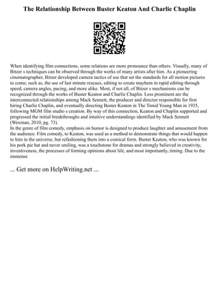 The Relationship Between Buster Keaton And Charlie Chaplin
When identifying film connections, some relations are more pronounce than others. Visually, many of
Bitzer s techniques can be observed through the works of many artists after him. As a pioneering
cinematographer, Bitzer developed camera tactics of use that set the standards for all motion pictures
to come; such as, the use of last minute rescues, editing to create mayhem in rapid editing through
speed, camera angles, pacing, and more alike. Most, if not all, of Bitzer s mechanisms can be
recognized through the works of Buster Keaton and Charlie Chaplin. Less prominent are the
interconnected relationships among Mack Sennett, the producer and director responsible for first
hiring Charlie Chaplin, and eventually directing Buster Keaton in The Timid Young Man in 1935,
following MGM film studio s creation. By way of this connection, Keaton and Chaplin supported and
progressed the initial breakthroughs and intuitive understandings identified by Mack Sennett
(Wexman, 2010, pg. 73).
In the genre of film comedy, emphasis on humor is designed to produce laughter and amusement from
the audience. Film comedy, to Keaton, was used as a method to demonstrate things that would happen
to him in the universe, but refashioning them into a comical form. Buster Keaton, who was known for
his pork pie hat and never smiling, was a touchstone for dramas and strongly believed in creativity,
inventiveness, the processes of forming opinions about life, and most importantly, timing. Due to the
immense
... Get more on HelpWriting.net ...
 