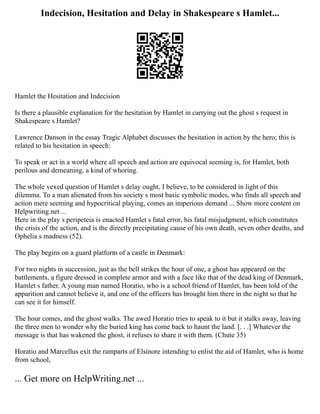 Indecision, Hesitation and Delay in Shakespeare s Hamlet...
Hamlet the Hesitation and Indecision
Is there a plausible explanation for the hesitation by Hamlet in carrying out the ghost s request in
Shakespeare s Hamlet?
Lawrence Danson in the essay Tragic Alphabet discusses the hesitation in action by the hero; this is
related to his hesitation in speech:
To speak or act in a world where all speech and action are equivocal seeming is, for Hamlet, both
perilous and demeaning, a kind of whoring.
The whole vexed question of Hamlet s delay ought, I believe, to be considered in light of this
dilemma. To a man alienated from his society s most basic symbolic modes, who finds all speech and
action mere seeming and hypocritical playing, comes an imperious demand ... Show more content on
Helpwriting.net ...
Here in the play s peripeteia is enacted Hamlet s fatal error, his fatal misjudgment, which constitutes
the crisis of the action, and is the directly precipitating cause of his own death, seven other deaths, and
Ophelia s madness (52).
The play begins on a guard platform of a castle in Denmark:
For two nights in succession, just as the bell strikes the hour of one, a ghost has appeared on the
battlements, a figure dressed in complete armor and with a face like that of the dead king of Denmark,
Hamlet s father. A young man named Horatio, who is a school friend of Hamlet, has been told of the
apparition and cannot believe it, and one of the officers has brought him there in the night so that he
can see it for himself.
The hour comes, and the ghost walks. The awed Horatio tries to speak to it but it stalks away, leaving
the three men to wonder why the buried king has come back to haunt the land. [. . .] Whatever the
message is that has wakened the ghost, it refuses to share it with them. (Chute 35)
Horatio and Marcellus exit the ramparts of Elsinore intending to enlist the aid of Hamlet, who is home
from school,
... Get more on HelpWriting.net ...
 