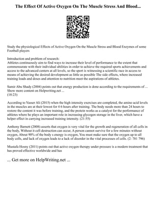 The Effect Of Active Oxygen On The Muscle Stress And Blood...
Study the physiological Effects of Active Oxygen On the Muscle Stress and Blood Enzymes of some
Football players
Introduction and problem of research:
Athletes continuously aim to find ways to increase their level of performance to the extent that
commensurate with their individual abilities in order to achieve the required sports achievements and
access to the advanced centers at all levels, so the sport is witnessing a scientific race in access to
means of achieving the desired development as little as possible The side effects, where increased
training loads and doses and attention to nutrition meet the aspirations of athletes.
Samir Abu Shady (2004) points out that energy production is done according to the requirements of ...
Show more content on Helpwriting.net ...
(18:23)
According to Yasser Ali (2015) when the high intensity exercises are completed, the amino acid levels
in the muscles are at their lowest for 4 6 hours after training. The body needs more than 24 hours to
restore the content it was before training, and the protein works as a catalyst for the performance of
athletes where he plays an important role in increasing glycogen storage in the liver, which have a
helper effect in carrying increased training intensity. (21:55)
Anthony Barnett (2008) asserts that oxygen is very vital for the growth and regeneration of all cells in
the body, Without it cell destruction can occur, A person cannot survive for a few minutes without
oxygen, About 90% of the body s energy is oxygen, You must make sure that the oxygen up to all
body cells, and lack of oxygen leads to a lack of disorder in the vital processes of cells. (2: 781 796)
Mustafa Hosny (2011) points out that active oxygen therapy under pressure is a modern treatment that
has proved effective worldwide and has
... Get more on HelpWriting.net ...
 