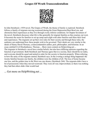 Grapes Of Wrath Transcendentalism
In John Steinbeck s 1939 novel, The Grapes of Wrath, the theme of family is explored. Steinbeck
follows a family of migrants moving westward during the Great Depression/Dust Bowl era, and
chronicles their experiences as they live through overly inferior conditions. In Chapter Seventeen of
the novel, Steinbeck discusses what life is like generally for migrant families as they journey out west.
It becomes the norm for families to set up camp each night with other families and share their food
and experiences. The migrants set up their own rules for their society and through these rules, the
audience can understand how these people wish to be governed. Their ideals are very similar to the
ideals of Henry David Thoreau, a transcendentalist author, poet, philosopher, and historian. In an
essay entitled Civil Disobedience, Thoreau ... Show more content on Helpwriting.net ...
The migrants in Steinbeck s novel have similar beliefs, but also have differing opinions regarding the
function of government. Both Steinbeck and Thoreau agree that in a society, there should be no ranks,
and everyone should be equal and united in order for the society to function properly. When referring
to how the unity of the migrants started, Steinbeck says, In the evening a strange thing happened: the
twenty families became one family, the children were the children of all. The loss of home became
one loss, and the golden time in the West was one dream, (Steinbeck 264). The migrants didn t have a
lot of possessions when they moved westward. They were all very impoverished, so there was nothing
they had that others didn t that would lead
... Get more on HelpWriting.net ...
 