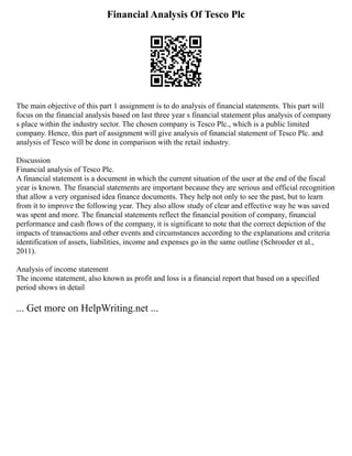 Financial Analysis Of Tesco Plc
The main objective of this part 1 assignment is to do analysis of financial statements. This part will
focus on the financial analysis based on last three year s financial statement plus analysis of company
s place within the industry sector. The chosen company is Tesco Plc., which is a public limited
company. Hence, this part of assignment will give analysis of financial statement of Tesco Plc. and
analysis of Tesco will be done in comparison with the retail industry.
Discussion
Financial analysis of Tesco Plc.
A financial statement is a document in which the current situation of the user at the end of the fiscal
year is known. The financial statements are important because they are serious and official recognition
that allow a very organised idea finance documents. They help not only to see the past, but to learn
from it to improve the following year. They also allow study of clear and effective way he was saved
was spent and more. The financial statements reflect the financial position of company, financial
performance and cash flows of the company, it is significant to note that the correct depiction of the
impacts of transactions and other events and circumstances according to the explanations and criteria
identification of assets, liabilities, income and expenses go in the same outline (Schroeder et al.,
2011).
Analysis of income statement
The income statement, also known as profit and loss is a financial report that based on a specified
period shows in detail
... Get more on HelpWriting.net ...
 