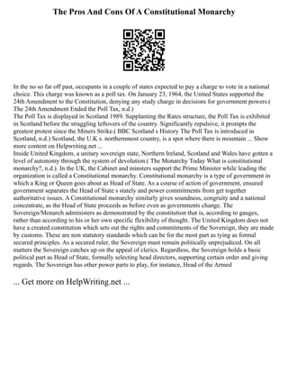The Pros And Cons Of A Constitutional Monarchy
In the no so far off past, occupants in a couple of states expected to pay a charge to vote in a national
choice. This charge was known as a poll tax. On January 23, 1964, the United States supported the
24th Amendment to the Constitution, denying any study charge in decisions for government powers.(
The 24th Amendment Ended the Poll Tax, n.d.)
The Poll Tax is displayed in Scotland 1989. Supplanting the Rates structure, the Poll Tax is exhibited
in Scotland before the straggling leftovers of the country. Significantly repulsive, it prompts the
greatest protest since the Miners Strike.( BBC Scotland s History The Poll Tax is introduced in
Scotland, n.d.) Scotland, the U.K s. northernmost country, is a spot where there is mountain ... Show
more content on Helpwriting.net ...
Inside United Kingdom, a unitary sovereign state, Northern Ireland, Scotland and Wales have gotten a
level of autonomy through the system of devolution.( The Monarchy Today What is constitutional
monarchy?, n.d.). In the UK, the Cabinet and minsters support the Prime Minister while leading the
organization is called a Constitutional monarchy. Constitutional monarchy is a type of government in
which a King or Queen goes about as Head of State. As a course of action of government, ensured
government separates the Head of State s stately and power commitments from get together
authoritative issues. A Constitutional monarchy similarly gives soundness, congruity and a national
concentrate, as the Head of State proceeds as before even as governments change. The
Sovereign/Monarch administers as demonstrated by the constitution that is, according to gauges,
rather than according to his or her own specific flexibility of thought. The United Kingdom does not
have a created constitution which sets out the rights and commitments of the Sovereign, they are made
by customs. These are non statutory standards which can be for the most part as tying as formal
secured principles. As a secured ruler, the Sovereign must remain politically unprejudiced. On all
matters the Sovereign catches up on the appeal of clerics. Regardless, the Sovereign holds a basic
political part as Head of State, formally selecting head directors, supporting certain order and giving
regards. The Sovereign has other power parts to play, for instance, Head of the Armed
... Get more on HelpWriting.net ...
 
