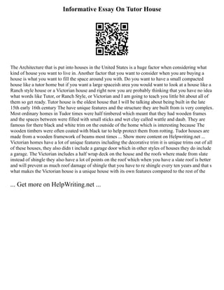 Informative Essay On Tutor House
The Architecture that is put into houses in the United States is a huge factor when considering what
kind of house you want to live in. Another factor that you want to consider when you are buying a
house is what you want to fill the space around you with. Do you want to have a small compacted
house like a tutor home but if you want a large spaceish area you would want to look at a house like a
Ranch style house or a Victorian house and right now you are probably thinking that you have no idea
what words like Tutor, or Ranch Style, or Victorian and I am going to teach you little bit about all of
them so get ready. Tutor house is the oldest house that I will be talking about being built in the late
15th early 16th century The have unique features and the structure they are built from is very complex.
Most ordinary homes in Tudor times were half timbered which meant that they had wooden frames
and the spaces between were filled with small sticks and wet clay called wattle and daub. They are
famous for there black and white trim on the outside of the home which is interesting because The
wooden timbers were often coated with black tar to help protect them from rotting. Tudor houses are
made from a wooden framework of beams most times ... Show more content on Helpwriting.net ...
Victorian homes have a lot of unique features including the decorative trim it is unique trims out of all
of these houses, they also didn t include a garage door which in other styles of houses they do include
a garage. The Victorian includes a half wrap deck on the house and the roofs where made from slate
instead of shingle they also have a lot of points on the roof which when you have a slate roof is better
and will prevent as much roof damage of shingle that you have to re shingle every ten years and that s
what makes the Victorian house is a unique house with its own features compared to the rest of the
... Get more on HelpWriting.net ...
 