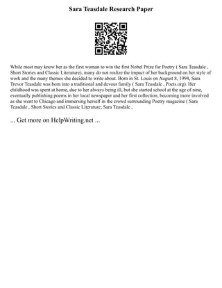 Sara Teasdale Research Paper
While most may know her as the first woman to win the first Nobel Prize for Poetry ( Sara Teasdale ,
Short Stories and Classic Literature), many do not realize the impact of her background on her style of
work and the many themes she decided to write about. Born in St. Louis on August 8, 1994, Sara
Trevor Teasdale was born into a traditional and devout family ( Sara Teasdale , Poets.org). Her
childhood was spent at home, due to her always being ill, but she started school at the age of nine,
eventually publishing poems in her local newspaper and her first collection, becoming more involved
as she went to Chicago and immersing herself in the crowd surrounding Poetry magazine ( Sara
Teasdale , Short Stories and Classic Literature; Sara Teasdale ,
... Get more on HelpWriting.net ...
 