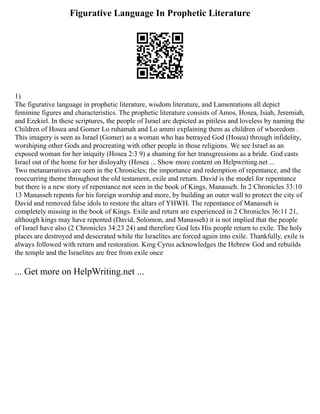 Figurative Language In Prophetic Literature
1)
The figurative language in prophetic literature, wisdom literature, and Lamentations all depict
feminine figures and characteristics. The prophetic literature consists of Amos, Hosea, Isiah, Jeremiah,
and Ezekiel. In these scriptures, the people of Israel are depicted as pitiless and loveless by naming the
Children of Hosea and Gomer Lo ruhamah and Lo ammi explaining them as children of whoredom .
This imagery is seen as Israel (Gomer) as a woman who has betrayed God (Hosea) through infidelity,
worshiping other Gods and procreating with other people in those religions. We see Israel as an
exposed woman for her iniquity (Hosea 2:3 9) a shaming for her transgressions as a bride. God casts
Israel out of the home for her disloyalty (Hosea ... Show more content on Helpwriting.net ...
Two metanarratives are seen in the Chronicles; the importance and redemption of repentance, and the
reoccurring theme throughout the old testament, exile and return. David is the model for repentance
but there is a new story of repentance not seen in the book of Kings, Manasseh. In 2 Chronicles 33:10
13 Manasseh repents for his foreign worship and more, by building an outer wall to protect the city of
David and removed false idols to restore the altars of YHWH. The repentance of Manasseh is
completely missing in the book of Kings. Exile and return are experienced in 2 Chronicles 36:11 21,
although kings may have repented (David, Solomon, and Manasseh) it is not implied that the people
of Israel have also (2 Chronicles 34:23 24) and therefore God lets His people return to exile. The holy
places are destroyed and desecrated while the Israelites are forced again into exile. Thankfully, exile is
always followed with return and restoration. King Cyrus acknowledges the Hebrew God and rebuilds
the temple and the Israelites are free from exile once
... Get more on HelpWriting.net ...
 
