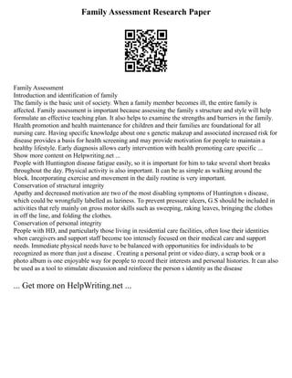 Family Assessment Research Paper
Family Assessment
Introduction and identification of family
The family is the basic unit of society. When a family member becomes ill, the entire family is
affected. Family assessment is important because assessing the family s structure and style will help
formulate an effective teaching plan. It also helps to examine the strengths and barriers in the family.
Health promotion and health maintenance for children and their families are foundational for all
nursing care. Having specific knowledge about one s genetic makeup and associated increased risk for
disease provides a basis for health screening and may provide motivation for people to maintain a
healthy lifestyle. Early diagnosis allows early intervention with health promoting care specific ...
Show more content on Helpwriting.net ...
People with Huntington disease fatigue easily, so it is important for him to take several short breaks
throughout the day. Physical activity is also important. It can be as simple as walking around the
block. Incorporating exercise and movement in the daily routine is very important.
Conservation of structural integrity
Apathy and decreased motivation are two of the most disabling symptoms of Huntington s disease,
which could be wrongfully labelled as laziness. To prevent pressure ulcers, G.S should be included in
activities that rely mainly on gross motor skills such as sweeping, raking leaves, bringing the clothes
in off the line, and folding the clothes.
Conservation of personal integrity
People with HD, and particularly those living in residential care facilities, often lose their identities
when caregivers and support staff become too intensely focused on their medical care and support
needs. Immediate physical needs have to be balanced with opportunities for individuals to be
recognized as more than just a disease . Creating a personal print or video diary, a scrap book or a
photo album is one enjoyable way for people to record their interests and personal histories. It can also
be used as a tool to stimulate discussion and reinforce the person s identity as the disease
... Get more on HelpWriting.net ...
 