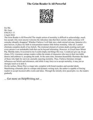 The Grim Reader Is All Powerful
Iris Ma
Mr. Guse
ENG3U1 13
4 April 2016
The Grim Reader is All Powerful The simple notion of mortality is difficult to acknowledge, much
less accept; why must anyone welcome the ridiculous idea that their current, stable existence will
someday abruptly disappear? Whether I believe I will fade into a dark eternal nirvana, fantasize of a
pure heaven, or place my faith in reincarnation matters little before mortality. After all, I cannot
eliminate complete doubt of my beliefs. The irrational element of certain death awaiting each and
every person is an unshakable truth that can be beyond infuriating. However, in Lloyd Jones Mister
Pip, Matilda states, It occurred to me I could simply end things this way. I could just give up, let go.
(Jones 215). Literature entraps readers within the minds of characters who turn to their inevitable
demise and embrace it, accepting the truth. At the same time, literature beautifully illustrates the ideals
of those who fight for survival, eternally rejecting mortality. Thus, I believe literature strongly
influences our beliefs and tolerances, and while it may force us to accept mortality, it may just as
strongly teach us to defy it.
On the surface, Mister Pip is a tragic tale, complete with brutal murders and suicidal ideals.
Manifesting a dramatic plot in a unique and dynamic writing style, the author is capable of forcing
readers to accept inconceivable events and ideas. Through the initially slow paced plot, we, the readers
gradually
... Get more on HelpWriting.net ...
 