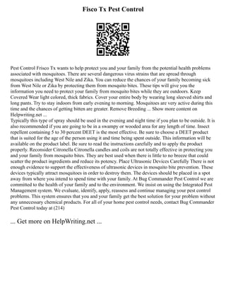 Fisco Tx Pest Control
Pest Control Frisco Tx wants to help protect you and your family from the potential health problems
associated with mosquitoes. There are several dangerous virus strains that are spread through
mosquitoes including West Nile and Zika. You can reduce the chances of your family becoming sick
from West Nile or Zika by protecting them from mosquito bites. These tips will give you the
information you need to protect your family from mosquito bites while they are outdoors. Keep
Covered Wear light colored, thick fabrics. Cover your entire body by wearing long sleeved shirts and
long pants. Try to stay indoors from early evening to morning. Mosquitoes are very active during this
time and the chances of getting bitten are greater. Remove Breeding ... Show more content on
Helpwriting.net ...
Typically this type of spray should be used in the evening and night time if you plan to be outside. It is
also recommended if you are going to be in a swampy or wooded area for any length of time. Insect
repellent containing 5 to 30 percent DEET is the most effective. Be sure to choose a DEET product
that is suited for the age of the person using it and time being spent outside. This information will be
available on the product label. Be sure to read the instructions carefully and to apply the product
properly. Reconsider Citronella Citronella candles and coils are not totally effective in protecting you
and your family from mosquito bites. They are best used when there is little to no breeze that could
scatter the product ingredients and reduce its potency. Place Ultrasonic Devices Carefully There is not
enough evidence to support the effectiveness of ultrasonic devices in mosquito bite prevention. These
devices typically attract mosquitoes in order to destroy them. The devices should be placed in a spot
away from where you intend to spend time with your family. At Bug Commander Pest Control we are
committed to the health of your family and to the environment. We insist on using the Integrated Pest
Management system. We evaluate, identify, apply, reassess and continue managing your pest control
problems. This system ensures that you and your family get the best solution for your problem without
any unnecessary chemical products. For all of your home pest control needs, contact Bug Commander
Pest Control today at (214)
... Get more on HelpWriting.net ...
 
