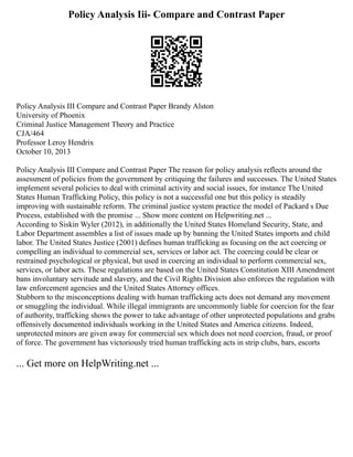 Policy Analysis Iii- Compare and Contrast Paper
Policy Analysis III Compare and Contrast Paper Brandy Alston
University of Phoenix
Criminal Justice Management Theory and Practice
CJA/464
Professor Leroy Hendrix
October 10, 2013
Policy Analysis III Compare and Contrast Paper The reason for policy analysis reflects around the
assessment of policies from the government by critiquing the failures and successes. The United States
implement several policies to deal with criminal activity and social issues, for instance The United
States Human Trafficking Policy, this policy is not a successful one but this policy is steadily
improving with sustainable reform. The criminal justice system practice the model of Packard s Due
Process, established with the promise ... Show more content on Helpwriting.net ...
According to Siskin Wyler (2012), in additionally the United States Homeland Security, State, and
Labor Department assembles a list of issues made up by banning the United States imports and child
labor. The United States Justice (2001) defines human trafficking as focusing on the act coercing or
compelling an individual to commercial sex, services or labor act. The coercing could be clear or
restrained psychological or physical, but used in coercing an individual to perform commercial sex,
services, or labor acts. These regulations are based on the United States Constitution XIII Amendment
bans involuntary servitude and slavery, and the Civil Rights Division also enforces the regulation with
law enforcement agencies and the United States Attorney offices.
Stubborn to the misconceptions dealing with human trafficking acts does not demand any movement
or smuggling the individual. While illegal immigrants are uncommonly liable for coercion for the fear
of authority, trafficking shows the power to take advantage of other unprotected populations and grabs
offensively documented individuals working in the United States and America citizens. Indeed,
unprotected minors are given away for commercial sex which does not need coercion, fraud, or proof
of force. The government has victoriously tried human trafficking acts in strip clubs, bars, escorts
... Get more on HelpWriting.net ...
 