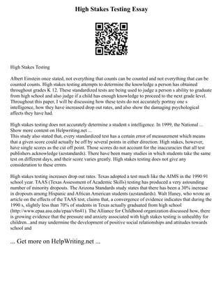 High Stakes Testing Essay
High Stakes Testing
Albert Einstein once stated, not everything that counts can be counted and not everything that can be
counted counts. High stakes testing attempts to determine the knowledge a person has obtained
throughout grades K 12. These standardized tests are being used to judge a person s ability to graduate
from high school and also judge if a child has enough knowledge to proceed to the next grade level.
Throughout this paper, I will be discussing how these tests do not accurately portray one s
intelligence, how they have increased drop out rates, and also show the damaging psychological
affects they have had.
High stakes testing does not accurately determine a student s intelligence. In 1999, the National ...
Show more content on Helpwriting.net ...
This study also stated that, every standardized test has a certain error of measurement which means
that a given score could actually be off by several points in either direction. High stakes, however,
have single scores as the cut off point. Those scores do not account for the inaccuracies that all test
publishers acknowledge (azstandards). There have been many studies in which students take the same
test on different days, and their score varies greatly. High stakes testing does not give any
consideration to these errors.
High stakes testing increases drop out rates. Texas adopted a test much like the AIMS in the 1990 91
school year. TAAS (Texas Assessment of Academic Skills) testing has produced a very astounding
number of minority dropouts. The Arizona Standards study states that there has been a 30% increase
in dropouts among Hispanic and African American students (azstandards). Walt Haney, who wrote an
article on the effects of the TAAS test, claims that, a convergence of evidence indicates that during the
1990 s, slightly less than 70% of students in Texas actually graduated from high school
(http://www.epaa.asu.edu/epaa/v8n41). The Alliance for Childhood organization discussed how, there
is growing evidence that the pressure and anxiety associated with high stakes testing is unhealthy for
children...and may undermine the development of positive social relationships and attitudes towards
school and
... Get more on HelpWriting.net ...
 