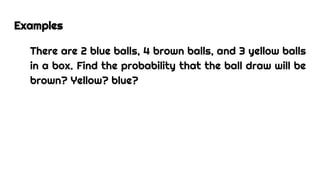 Examples
There are 2 blue balls, 4 brown balls, and 3 yellow balls
in a box. Find the probability that the ball draw will be
brown? Yellow? blue?
 