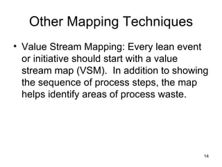 Other Mapping Techniques Value Stream Mapping: Every lean event or initiative should start with a value stream map (VSM).  In addition to showing the sequence of process steps, the map helps identify areas of process waste. 