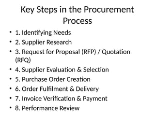 Key Steps in the Procurement
Process
• 1. Identifying Needs
• 2. Supplier Research
• 3. Request for Proposal (RFP) / Quotation
(RFQ)
• 4. Supplier Evaluation & Selection
• 5. Purchase Order Creation
• 6. Order Fulfilment & Delivery
• 7. Invoice Verification & Payment
• 8. Performance Review
 