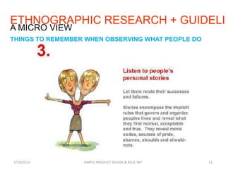 7/29/2013 SIMPLE PRODUCT DESIGN & BLUE SKY 13
A MICRO VIEW
THINGS TO REMEMBER WHEN OBSERVING WHAT PEOPLE DO
ETHNOGRAPHIC RESEARCH + GUIDELIN
 