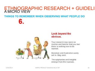 7/29/2013 SIMPLE PRODUCT DESIGN & BLUE SKY 16
A MICRO VIEW
THINGS TO REMEMBER WHEN OBSERVING WHAT PEOPLE DO
ETHNOGRAPHIC RESEARCH + GUIDELIN
 