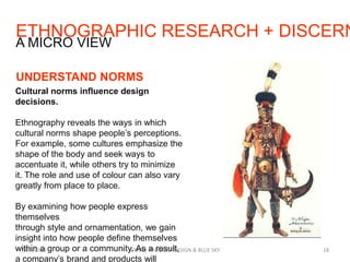 ETHNOGRAPHIC RESEARCH + DISCERN
7/29/2013 SIMPLE PRODUCT DESIGN & BLUE SKY 18
A MICRO VIEW
UNDERSTAND NORMS
Cultural norms influence design
decisions.
Ethnography reveals the ways in which
cultural norms shape people’s perceptions.
For example, some cultures emphasize the
shape of the body and seek ways to
accentuate it, while others try to minimize
it. The role and use of colour can also vary
greatly from place to place.
By examining how people express
themselves
through style and ornamentation, we gain
insight into how people define themselves
within a group or a community. As a result,
a company’s brand and products will
 