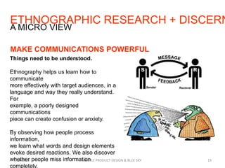 ETHNOGRAPHIC RESEARCH + DISCERN
7/29/2013 SIMPLE PRODUCT DESIGN & BLUE SKY 19
A MICRO VIEW
MAKE COMMUNICATIONS POWERFUL
Things need to be understood.
Ethnography helps us learn how to
communicate
more effectively with target audiences, in a
language and way they really understand.
For
example, a poorly designed
communications
piece can create confusion or anxiety.
By observing how people process
information,
we learn what words and design elements
evoke desired reactions. We also discover
whether people miss information
completely.
 
