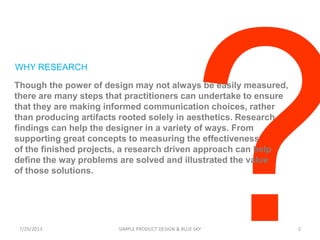 WHY RESEARCH
Though the power of design may not always be easily measured,
there are many steps that practitioners can undertake to ensure
that they are making informed communication choices, rather
than producing artifacts rooted solely in aesthetics. Research
findings can help the designer in a variety of ways. From
supporting great concepts to measuring the effectiveness
of the finished projects, a research driven approach can help
define the way problems are solved and illustrated the value
of those solutions.
7/29/2013 SIMPLE PRODUCT DESIGN & BLUE SKY 2
 