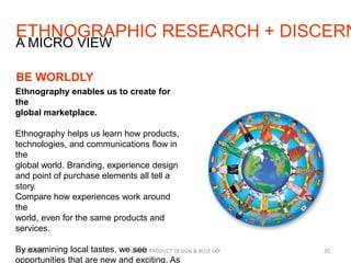 ETHNOGRAPHIC RESEARCH + DISCERN
7/29/2013 SIMPLE PRODUCT DESIGN & BLUE SKY 20
A MICRO VIEW
BE WORLDLY
Ethnography enables us to create for
the
global marketplace.
Ethnography helps us learn how products,
technologies, and communications flow in
the
global world. Branding, experience design
and point of purchase elements all tell a
story.
Compare how experiences work around
the
world, even for the same products and
services.
By examining local tastes, we see
opportunities that are new and exciting. As
 