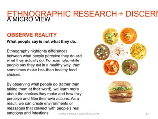 ETHNOGRAPHIC RESEARCH + DISCERN
7/29/2013 SIMPLE PRODUCT DESIGN & BLUE SKY 21
A MICRO VIEW
OBSERVE REALITY
What people say is not what they do.
Ethnography highlights differences
between what people perceive they do and
what they actually do. For example, while
people say they eat in a healthy way, they
sometimes make less-than healthy food
choices.
By observing what people do (rather than
taking them at their word), we learn more
about the choices they make and how they
perceive and filter their own actions. As a
result, we can create environments or
messages that connect with people’s real
emotions and intentions.
 