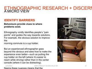 ETHNOGRAPHIC RESEARCH + DISCERN
7/29/2013 SIMPLE PRODUCT DESIGN & BLUE SKY 22
A MICRO VIEW
IDENTIFY BARRIERS
Behaviours provide clues to where
problems exist.
Ethnography vividly identifies people’s “pain
points” and guides the way towards solutions.
For example, the obvious solution to improve
the
morning commute is a cup holder.
But an experienced ethnographer goes
beyond the obvious and sees how to make the
experience even better—such as putting the
cup holder on the left (where it’s easier to
reach while driving) rather than in the center
console (where it can be distracting).
Seeing these nuances means that the
 