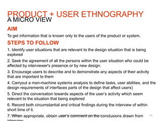 PRODUCT + USER ETHNOGRAPHY
7/29/2013 SIMPLE PRODUCT DESIGN & BLUE SKY 23
A MICRO VIEW
AIM
To get information that is known only to the users of the product or system.
STEPS TO FOLLOW
1. Identify user situations that are relevant to the design situation that is being
explored
2. Seek the agreement of all the persons within the user situation who could be
affected by interviewer's presence or by new design.
3. Encourage users to describe and to demonstrate any aspects of their activity
that are important to them
4. Carryout a man-machine systems analysis to define tasks, user abilities, and the
design requirements of interfaces parts of the design that affect users)
5. Direct the conversation towards aspects of the user’s activity which seem
relevant to the situation that being explored
6. Record both circumstantial and critical findings during the interview of within
short time of it.
7. When appropriate, obtain user’s comment on the conclusions drawn from
 