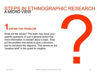 STEPS IN ETHNOGRAPHIC RESEARCH
7/29/2013 SIMPLE PRODUCT DESIGN & BLUE SKY 24
A MICRO VIEW
1DEFINE THE PROBLEM
What are the issues? The team may have very
specific questions or just a general sense that
more information is needed about a topic. They
put the problem into words to give it structure
and to nail down the objective. This serves as the
“creative brief” in the quest for insights.
 