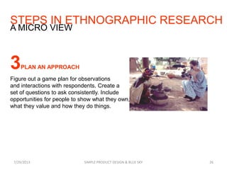 STEPS IN ETHNOGRAPHIC RESEARCH
7/29/2013 SIMPLE PRODUCT DESIGN & BLUE SKY 26
A MICRO VIEW
3PLAN AN APPROACH
Figure out a game plan for observations
and interactions with respondents. Create a
set of questions to ask consistently. Include
opportunities for people to show what they own,
what they value and how they do things.
 