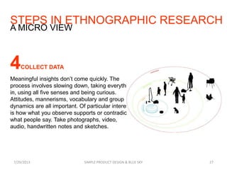 STEPS IN ETHNOGRAPHIC RESEARCH
7/29/2013 SIMPLE PRODUCT DESIGN & BLUE SKY 27
A MICRO VIEW
4COLLECT DATA
Meaningful insights don’t come quickly. The
process involves slowing down, taking everything
in, using all five senses and being curious.
Attitudes, mannerisms, vocabulary and group
dynamics are all important. Of particular interest
is how what you observe supports or contradicts
what people say. Take photographs, video,
audio, handwritten notes and sketches.
 