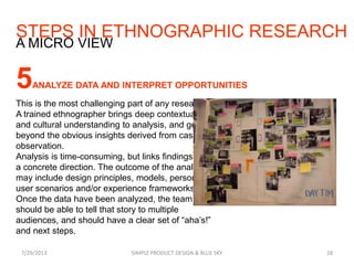 STEPS IN ETHNOGRAPHIC RESEARCH
7/29/2013 SIMPLE PRODUCT DESIGN & BLUE SKY 28
A MICRO VIEW
5ANALYZE DATA AND INTERPRET OPPORTUNITIES
This is the most challenging part of any research.
A trained ethnographer brings deep contextual
and cultural understanding to analysis, and gets
beyond the obvious insights derived from casual
observation.
Analysis is time-consuming, but links findings to
a concrete direction. The outcome of the analysis
may include design principles, models, personas,
user scenarios and/or experience frameworks.
Once the data have been analyzed, the team
should be able to tell that story to multiple
audiences, and should have a clear set of “aha’s!”
and next steps.
 