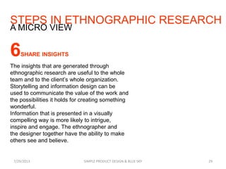 STEPS IN ETHNOGRAPHIC RESEARCH
7/29/2013 SIMPLE PRODUCT DESIGN & BLUE SKY 29
A MICRO VIEW
6SHARE INSIGHTS
The insights that are generated through
ethnographic research are useful to the whole
team and to the client’s whole organization.
Storytelling and information design can be
used to communicate the value of the work and
the possibilities it holds for creating something
wonderful.
Information that is presented in a visually
compelling way is more likely to intrigue,
inspire and engage. The ethnographer and
the designer together have the ability to make
others see and believe.
 