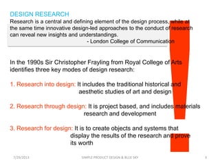 DESIGN RESEARCH
In the 1990s Sir Christopher Frayling from Royal College of Arts
identifies three key modes of design research:
1. Research into design: It includes the traditional historical and
aesthetic studies of art and design
2. Research through design: It is project based, and includes materials
research and development
3. Research for design: It is to create objects and systems that
display the results of the research and prove
its worth
7/29/2013 SIMPLE PRODUCT DESIGN & BLUE SKY 3
Research is a central and defining element of the design process, while at
the same time innovative design-led approaches to the conduct of research
can reveal new insights and understandings.
- London College of Communication
 