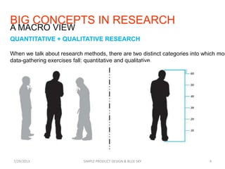 BIG CONCEPTS IN RESEARCH
QUANTITATIVE + QUALITATIVE RESEARCH
When we talk about research methods, there are two distinct categories into which mos
data-gathering exercises fall: quantitative and qualitative.
7/29/2013 SIMPLE PRODUCT DESIGN & BLUE SKY 4
A MACRO VIEW
 
