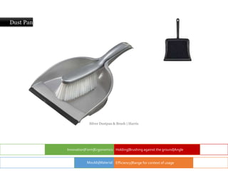 Dust Pan
Innovation|Form|Ergonomics Holding|Brushing against the ground|Angle
Efficiency|Range for context of usage
Moulds|Material
Silver Dustpan & Brush | Harris
 