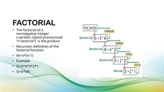FACTORIAL
• The factorial of a
nonnegative integer
n,written n!(and pronounced
“n factorial”), is the product
• Recursion definition of the
factorial function
• N!=n*(n-1)
• Example
• 5!=5*4*3*2*1
• 5!=5*(4!)
 