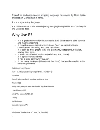 R is a free and open-source scripting language developed by Ross Ihaka
and Robert Gentleman in 1993.
R is a programming language.
R is often used for statistical computing and graphical presentation to analyze
and visualize data.
Why Use R?
 It is a great resource for data analysis, data visualization, data science
and machine learning
 It provides many statistical techniques (such as statistical tests,
classification, clustering and data reduction)
 It is easy to draw graphs in R, like pie charts, histograms, box plot,
scatter plot, etc++
 It works on different platforms (Windows, Mac, Linux)
 It is open-source and free
 It has a large community support
 It has many packages (libraries of functions) that can be used to solve
different problems
#take input from the user
num = as.integer(readline(prompt="Enter a number: "))
factorial = 1
# check is the number is negative, positive or zero
if(num < 0) {
print("Sorry, factorial does not exist for negative numbers")
} else if(num == 0) {
print("The factorial of 0 is 1")
} else {
for(i in 1:num) {
factorial = factorial * i
}
print(paste("The factorial of", num ,"is",factorial))
}
 