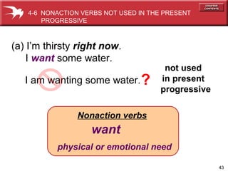 43
Nonaction verbs
want
physical or emotional need
(a) I’m thirsty right now.
I want some water.
I am wanting some water.
not used
in present
progressive
4-6 NONACTION VERBS NOT USED IN THE PRESENT
PROGRESSIVE
?
 