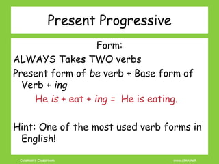 Coleman’s Classroom www.clmn.net
Present Progressive
Form:
ALWAYS Takes TWO verbs
Present form of be verb + Base form of
Verb + ing
He is + eat + ing = He is eating.
Hint: One of the most used verb forms in
English!
 