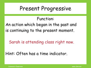 Coleman’s Classroom www.clmn.net
Present Progressive
Function:
An action which began in the past and
is continuing to the present moment.
Sarah is attending class right now.
Hint: Often has a time indicator.
 