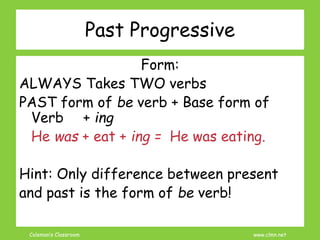 Coleman’s Classroom www.clmn.net
Past Progressive
Form:
ALWAYS Takes TWO verbs
PAST form of be verb + Base form of
Verb + ing
He was + eat + ing = He was eating.
Hint: Only difference between present
and past is the form of be verb!
 