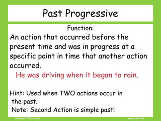 Coleman’s Classroom www.clmn.net
Past Progressive
Function:
An action that occurred before the
present time and was in progress at a
specific point in time that another action
occurred.
He was driving when it began to rain.
Hint: Used when TWO actions occur in
the past.
Note: Second Action is simple past!
 