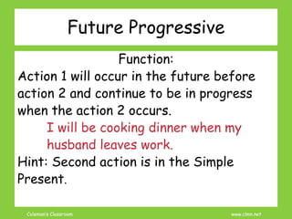 Coleman’s Classroom www.clmn.net
Future Progressive
Function:
Action 1 will occur in the future before
action 2 and continue to be in progress
when the action 2 occurs.
I will be cooking dinner when my
husband leaves work.
Hint: Second action is in the Simple
Present.
 
