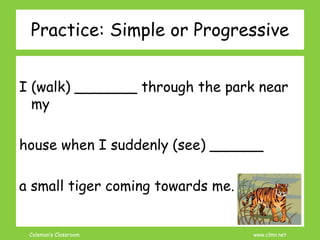 Coleman’s Classroom www.clmn.net
Practice: Simple or Progressive
I (walk) _______ through the park near
my
house when I suddenly (see) ______
a small tiger coming towards me.
 