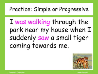 Coleman’s Classroom www.clmn.net
Practice: Simple or Progressive
I was walking through the
park near my house when I
suddenly saw a small tiger
coming towards me.
 