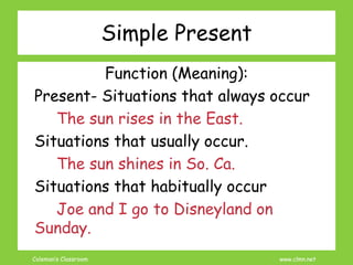 Coleman’s Classroom www.clmn.net
Simple Present
Function (Meaning):
Present- Situations that always occur
The sun rises in the East.
Situations that usually occur.
The sun shines in So. Ca.
Situations that habitually occur
Joe and I go to Disneyland on
Sunday.
 