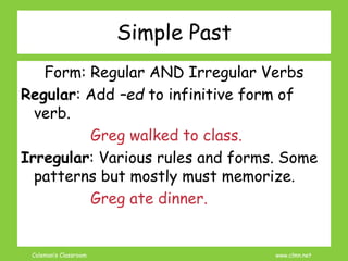 Coleman’s Classroom www.clmn.net
Simple Past
Form: Regular AND Irregular Verbs
Regular: Add –ed to infinitive form of
verb.
Greg walked to class.
Irregular: Various rules and forms. Some
patterns but mostly must memorize.
Greg ate dinner.
 
