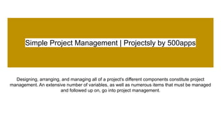 Simple Project Management | Projectsly by 500apps
Designing, arranging, and managing all of a project's different components constitute project
management. An extensive number of variables, as well as numerous items that must be managed
and followed up on, go into project management.
 