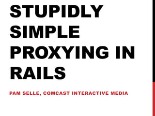 STUPIDLY
SIMPLE
PROXYING IN
RAILS
PAM SELLE, COMCAST INTERACTIVE MEDIA
 